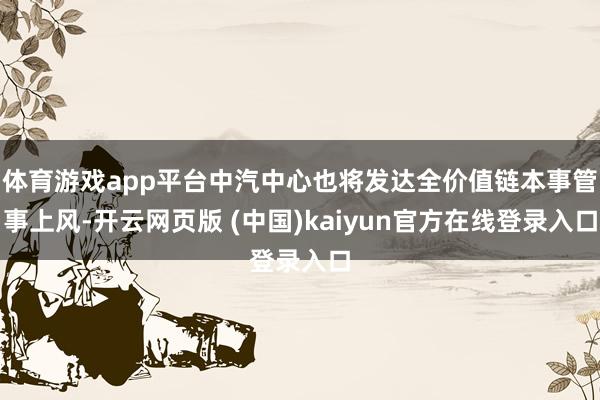 体育游戏app平台中汽中心也将发达全价值链本事管事上风-开云网页版 (中国)kaiyun官方在线登录入口