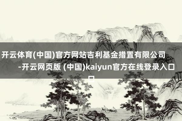 开云体育(中国)官方网站吉利基金措置有限公司            -开云网页版 (中国)kaiyun官方在线登录入口