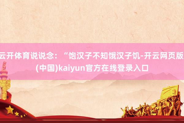 云开体育说说念：“饱汉子不知饿汉子饥-开云网页版 (中国)kaiyun官方在线登录入口