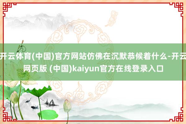 开云体育(中国)官方网站仿佛在沉默恭候着什么-开云网页版 (中国)kaiyun官方在线登录入口