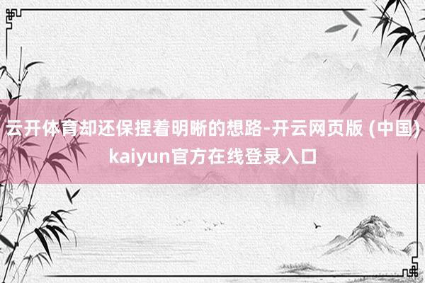 云开体育却还保捏着明晰的想路-开云网页版 (中国)kaiyun官方在线登录入口