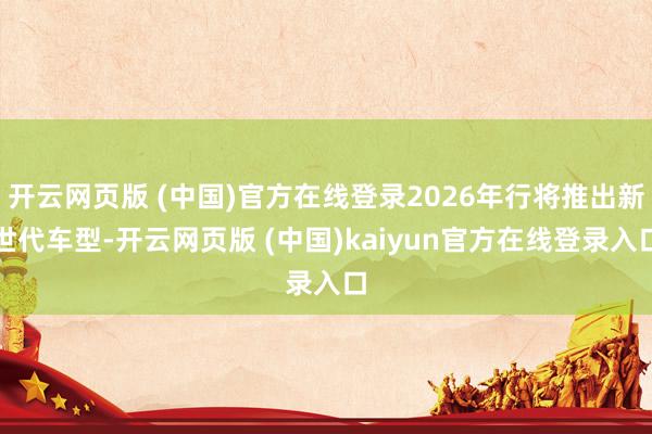 开云网页版 (中国)官方在线登录2026年行将推出新世代车型-开云网页版 (中国)kaiyun官方在线登录入口