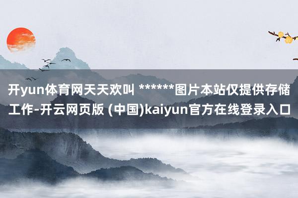 开yun体育网天天欢叫 ******图片本站仅提供存储工作-开云网页版 (中国)kaiyun官方在线登录入口