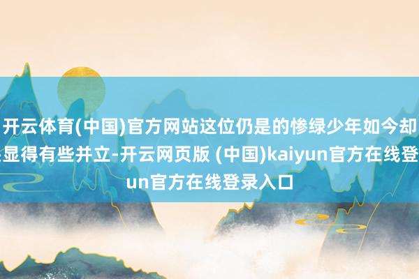 开云体育(中国)官方网站这位仍是的惨绿少年如今却在街头显得有些并立-开云网页版 (中国)kaiyun官方在线登录入口