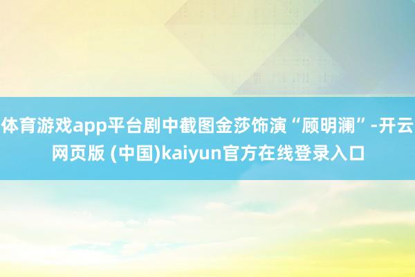 体育游戏app平台剧中截图金莎饰演“顾明澜”-开云网页版 (中国)kaiyun官方在线登录入口