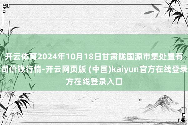 开云体育2024年10月18日甘肃陇国源市集处置有限公司价钱行情-开云网页版 (中国)kaiyun官方在线登录入口