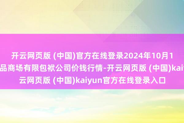 开云网页版 (中国)官方在线登录2024年10月18日甘肃酒泉春光农居品商场有限包袱公司价钱行情-开云网页版 (中国)kaiyun官方在线登录入口