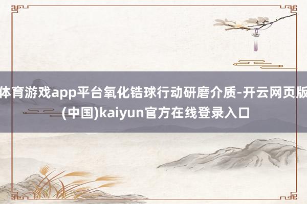 体育游戏app平台氧化锆球行动研磨介质-开云网页版 (中国)kaiyun官方在线登录入口