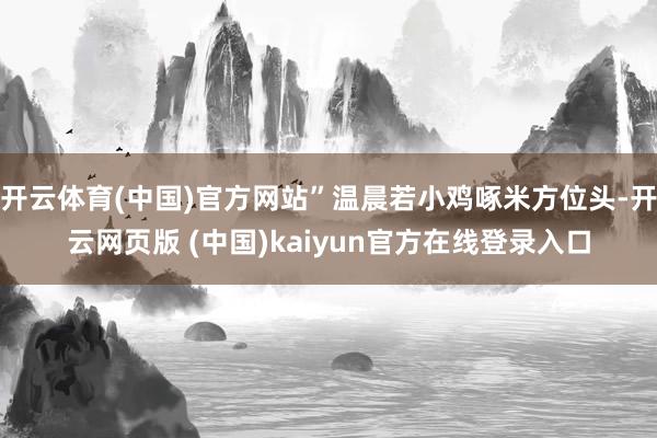 开云体育(中国)官方网站”温晨若小鸡啄米方位头-开云网页版 (中国)kaiyun官方在线登录入口