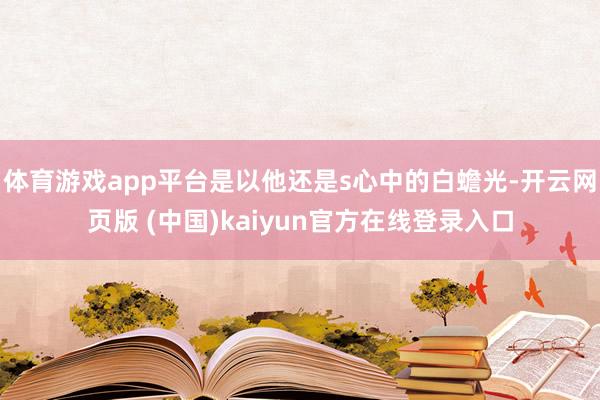 体育游戏app平台是以他还是s心中的白蟾光-开云网页版 (中国)kaiyun官方在线登录入口