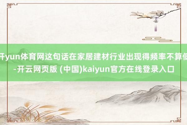 开yun体育网这句话在家居建材行业出现得频率不算低-开云网页版 (中国)kaiyun官方在线登录入口