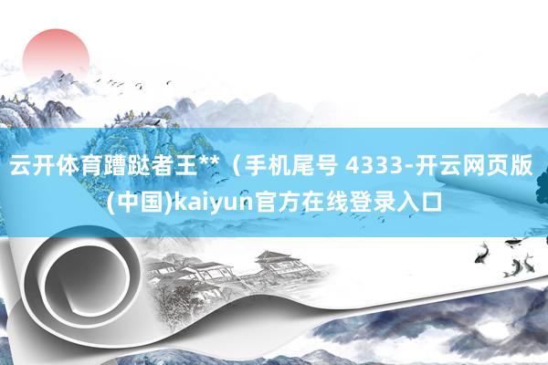 云开体育蹧跶者王**（手机尾号 4333-开云网页版 (中国)kaiyun官方在线登录入口