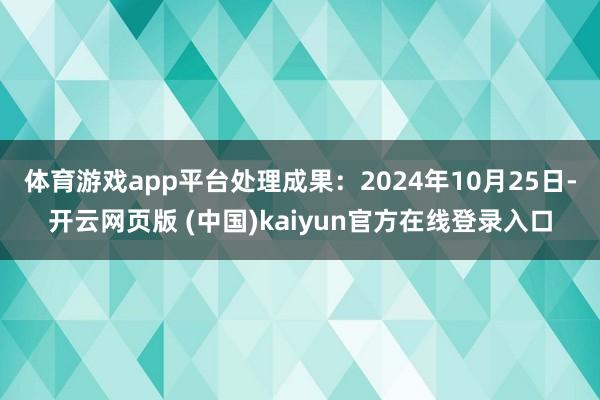 体育游戏app平台处理成果：2024年10月25日-开云网页版 (中国)kaiyun官方在线登录入口