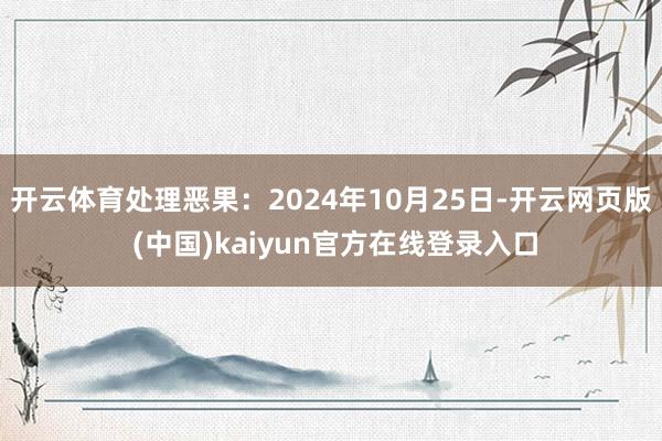 开云体育处理恶果：2024年10月25日-开云网页版 (中国)kaiyun官方在线登录入口