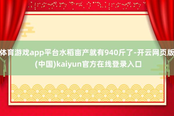 体育游戏app平台水稻亩产就有940斤了-开云网页版 (中国)kaiyun官方在线登录入口