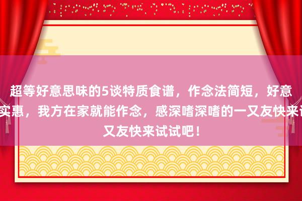 超等好意思味的5谈特质食谱，作念法简短，好意思味又实惠，我方在家就能作念，感深嗜深嗜的一又友快来试试吧！