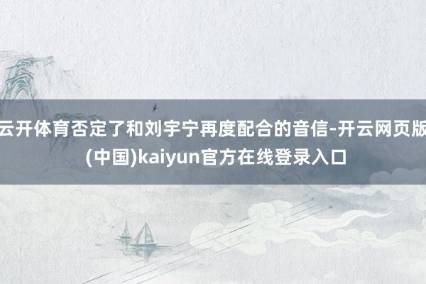 云开体育否定了和刘宇宁再度配合的音信-开云网页版 (中国)kaiyun官方在线登录入口