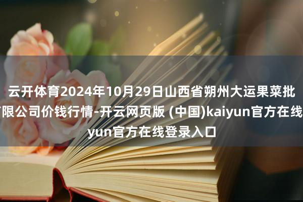 云开体育2024年10月29日山西省朔州大运果菜批发阛阓有限公司价钱行情-开云网页版 (中国)kaiyun官方在线登录入口