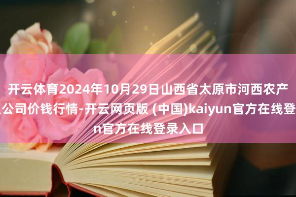 开云体育2024年10月29日山西省太原市河西农产物有限公司价钱行情-开云网页版 (中国)kaiyun官方在线登录入口