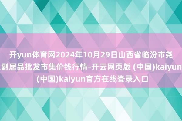 开yun体育网2024年10月29日山西省临汾市尧皆区奶牛场尧丰农副居品批发市集价钱行情-开云网页版 (中国)kaiyun官方在线登录入口