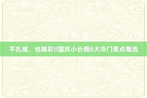 不扎堆，也精彩‼国庆小长假6大冷门景点推选