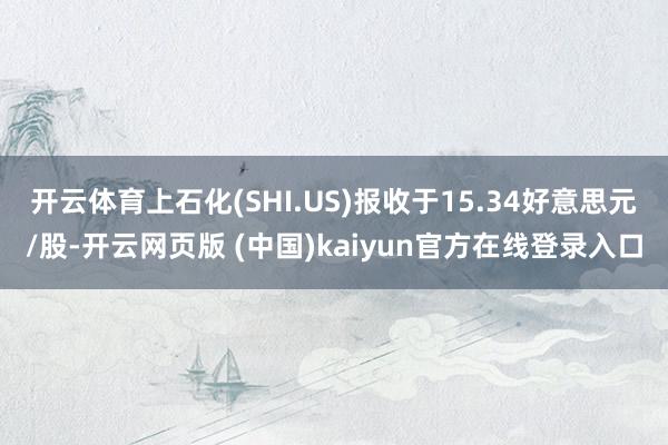 开云体育上石化(SHI.US)报收于15.34好意思元/股-开云网页版 (中国)kaiyun官方在线登录入口