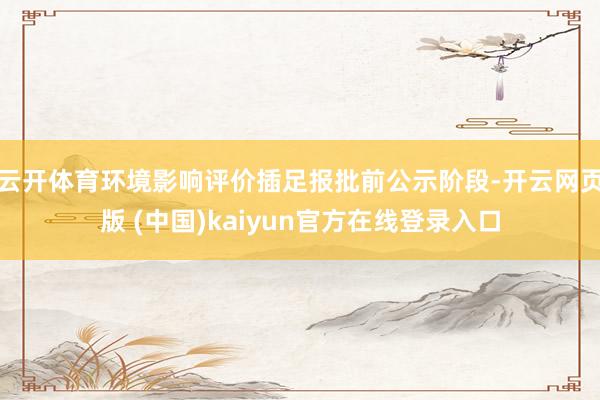 云开体育环境影响评价插足报批前公示阶段-开云网页版 (中国)kaiyun官方在线登录入口