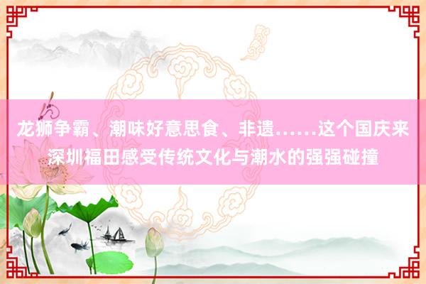 龙狮争霸、潮味好意思食、非遗……这个国庆来深圳福田感受传统文化与潮水的强强碰撞