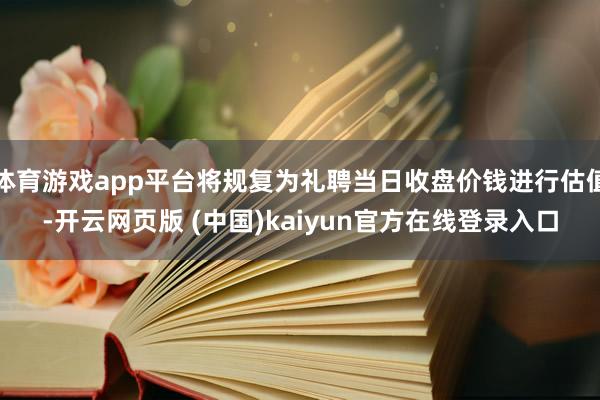 体育游戏app平台将规复为礼聘当日收盘价钱进行估值-开云网页版 (中国)kaiyun官方在线登录入口