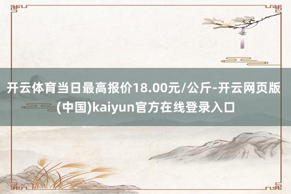 开云体育当日最高报价18.00元/公斤-开云网页版 (中国)kaiyun官方在线登录入口