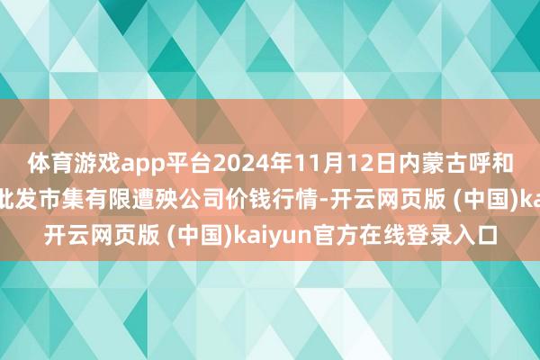 体育游戏app平台2024年11月12日内蒙古呼和浩特市东瓦窑农副家具批发市集有限遭殃公司价钱行情-开云网页版 (中国)kaiyun官方在线登录入口