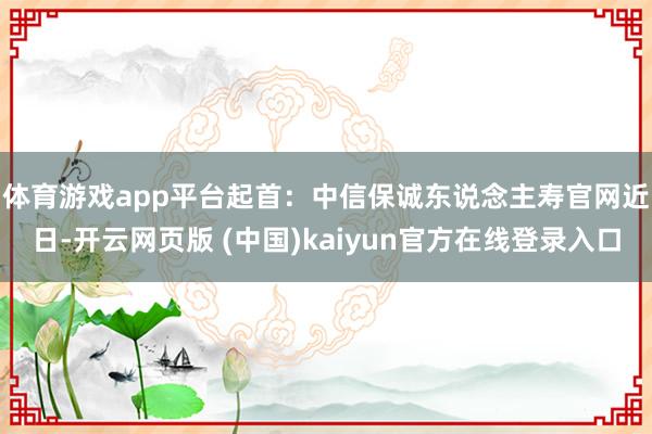 体育游戏app平台起首：中信保诚东说念主寿官网　　近日-开云网页版 (中国)kaiyun官方在线登录入口