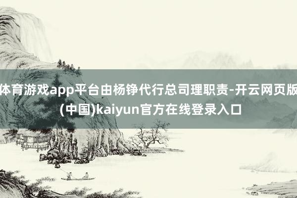 体育游戏app平台由杨铮代行总司理职责-开云网页版 (中国)kaiyun官方在线登录入口