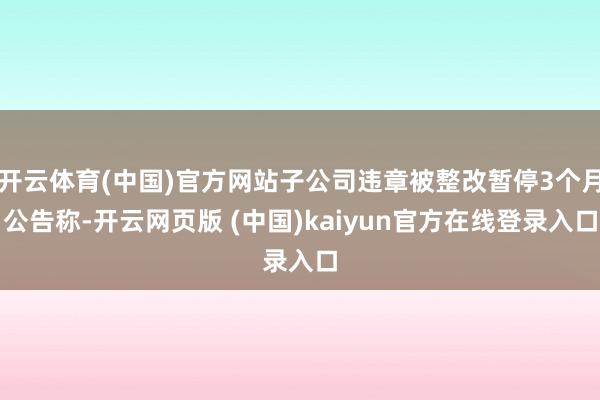 开云体育(中国)官方网站子公司违章被整改暂停3个月公告称-开云网页版 (中国)kaiyun官方在线登录入口