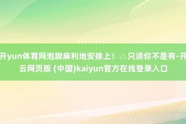 开yun体育网泡脚麻利地安排上！△只须你不是有-开云网页版 (中国)kaiyun官方在线登录入口