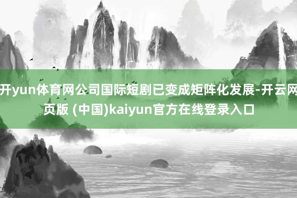 开yun体育网公司国际短剧已变成矩阵化发展-开云网页版 (中国)kaiyun官方在线登录入口