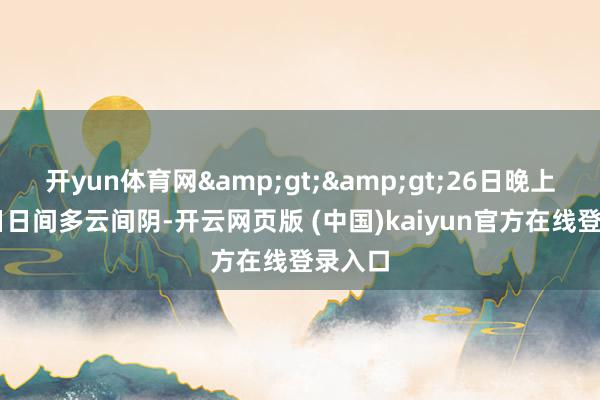 开yun体育网&gt;&gt;26日晚上到27日日间多云间阴-开云网页版 (中国)kaiyun官方在线登录入口