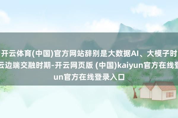 开云体育(中国)官方网站辞别是大数据AI、大模子时期以及云边端交融时期-开云网页版 (中国)kaiyun官方在线登录入口