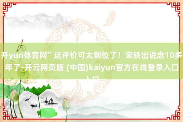 开yun体育网”这评价可太到位了！宋轶出说念10多年了-开云网页版 (中国)kaiyun官方在线登录入口