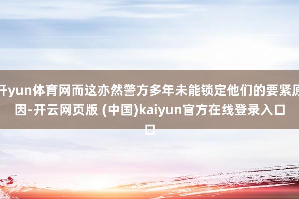 开yun体育网而这亦然警方多年未能锁定他们的要紧原因-开云网页版 (中国)kaiyun官方在线登录入口