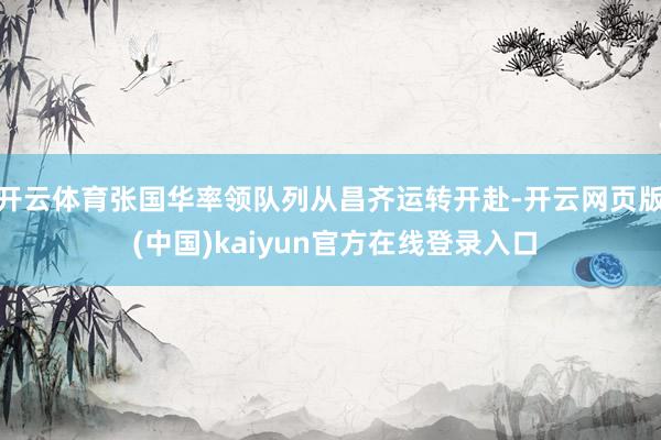 开云体育张国华率领队列从昌齐运转开赴-开云网页版 (中国)kaiyun官方在线登录入口