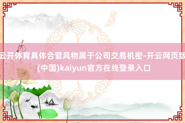 云开体育具体合营风物属于公司交易机密-开云网页版 (中国)kaiyun官方在线登录入口