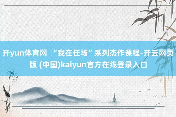 开yun体育网  “我在任场”系列杰作课程-开云网页版 (中国)kaiyun官方在线登录入口