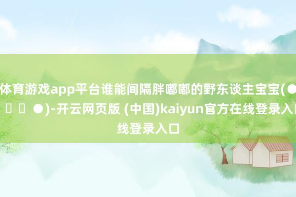 体育游戏app平台谁能间隔胖嘟嘟的野东谈主宝宝(●✿∀✿●)-开云网页版 (中国)kaiyun官方在线登录入口