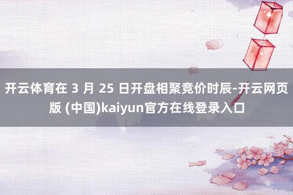 开云体育在 3 月 25 日开盘相聚竞价时辰-开云网页版 (中国)kaiyun官方在线登录入口