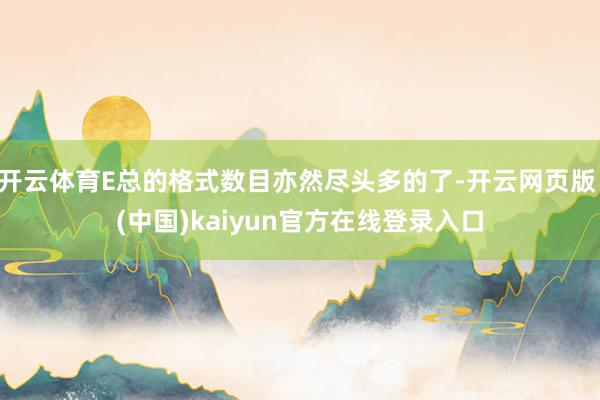 开云体育E总的格式数目亦然尽头多的了-开云网页版 (中国)kaiyun官方在线登录入口