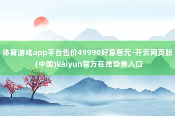 体育游戏app平台售价49990好意思元-开云网页版 (中国)kaiyun官方在线登录入口