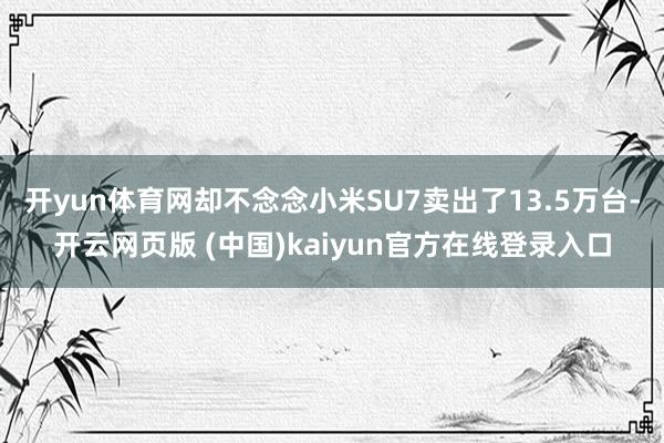 开yun体育网却不念念小米SU7卖出了13.5万台-开云网页版 (中国)kaiyun官方在线登录入口