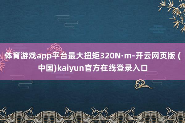 体育游戏app平台最大扭矩320N·m-开云网页版 (中国)kaiyun官方在线登录入口